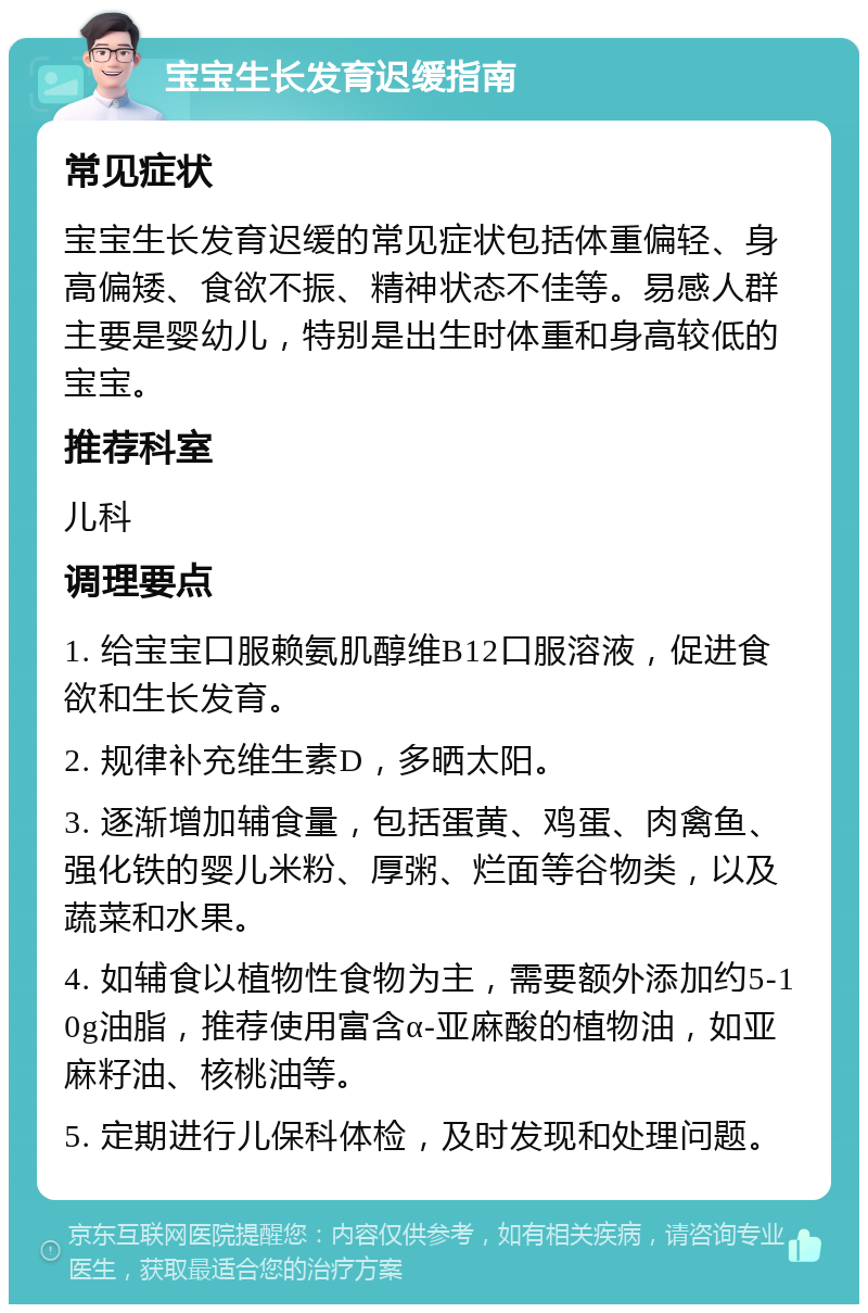 宝宝生长发育迟缓指南 常见症状 宝宝生长发育迟缓的常见症状包括体重偏轻、身高偏矮、食欲不振、精神状态不佳等。易感人群主要是婴幼儿，特别是出生时体重和身高较低的宝宝。 推荐科室 儿科 调理要点 1. 给宝宝口服赖氨肌醇维B12口服溶液，促进食欲和生长发育。 2. 规律补充维生素D，多晒太阳。 3. 逐渐增加辅食量，包括蛋黄、鸡蛋、肉禽鱼、强化铁的婴儿米粉、厚粥、烂面等谷物类，以及蔬菜和水果。 4. 如辅食以植物性食物为主，需要额外添加约5-10g油脂，推荐使用富含α-亚麻酸的植物油，如亚麻籽油、核桃油等。 5. 定期进行儿保科体检，及时发现和处理问题。