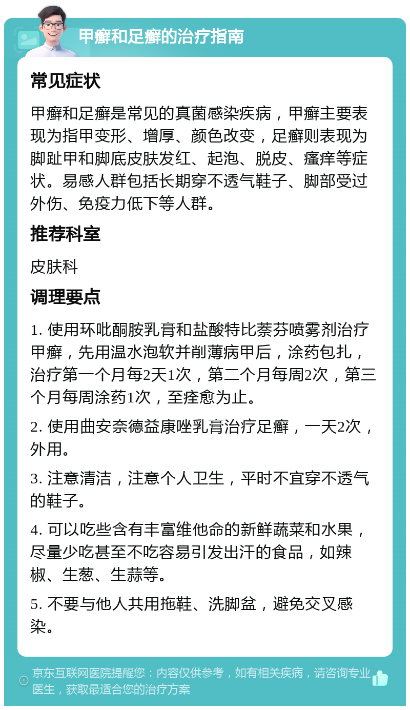 甲癣和足癣的治疗指南 常见症状 甲癣和足癣是常见的真菌感染疾病，甲癣主要表现为指甲变形、增厚、颜色改变，足癣则表现为脚趾甲和脚底皮肤发红、起泡、脱皮、瘙痒等症状。易感人群包括长期穿不透气鞋子、脚部受过外伤、免疫力低下等人群。 推荐科室 皮肤科 调理要点 1. 使用环吡酮胺乳膏和盐酸特比萘芬喷雾剂治疗甲癣，先用温水泡软并削薄病甲后，涂药包扎，治疗第一个月每2天1次，第二个月每周2次，第三个月每周涂药1次，至痊愈为止。 2. 使用曲安奈德益康唑乳膏治疗足癣，一天2次，外用。 3. 注意清洁，注意个人卫生，平时不宜穿不透气的鞋子。 4. 可以吃些含有丰富维他命的新鲜蔬菜和水果，尽量少吃甚至不吃容易引发出汗的食品，如辣椒、生葱、生蒜等。 5. 不要与他人共用拖鞋、洗脚盆，避免交叉感染。