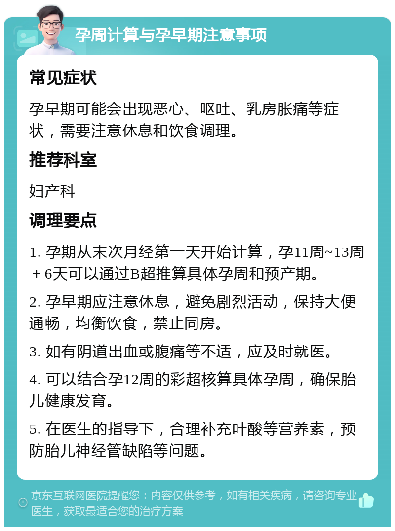 孕周计算与孕早期注意事项 常见症状 孕早期可能会出现恶心、呕吐、乳房胀痛等症状，需要注意休息和饮食调理。 推荐科室 妇产科 调理要点 1. 孕期从末次月经第一天开始计算，孕11周~13周＋6天可以通过B超推算具体孕周和预产期。 2. 孕早期应注意休息，避免剧烈活动，保持大便通畅，均衡饮食，禁止同房。 3. 如有阴道出血或腹痛等不适，应及时就医。 4. 可以结合孕12周的彩超核算具体孕周，确保胎儿健康发育。 5. 在医生的指导下，合理补充叶酸等营养素，预防胎儿神经管缺陷等问题。