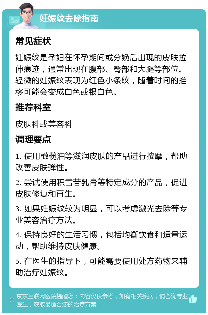 妊娠纹去除指南 常见症状 妊娠纹是孕妇在怀孕期间或分娩后出现的皮肤拉伸痕迹，通常出现在腹部、臀部和大腿等部位。轻微的妊娠纹表现为红色小条纹，随着时间的推移可能会变成白色或银白色。 推荐科室 皮肤科或美容科 调理要点 1. 使用橄榄油等滋润皮肤的产品进行按摩，帮助改善皮肤弹性。 2. 尝试使用积雪苷乳膏等特定成分的产品，促进皮肤修复和再生。 3. 如果妊娠纹较为明显，可以考虑激光去除等专业美容治疗方法。 4. 保持良好的生活习惯，包括均衡饮食和适量运动，帮助维持皮肤健康。 5. 在医生的指导下，可能需要使用处方药物来辅助治疗妊娠纹。