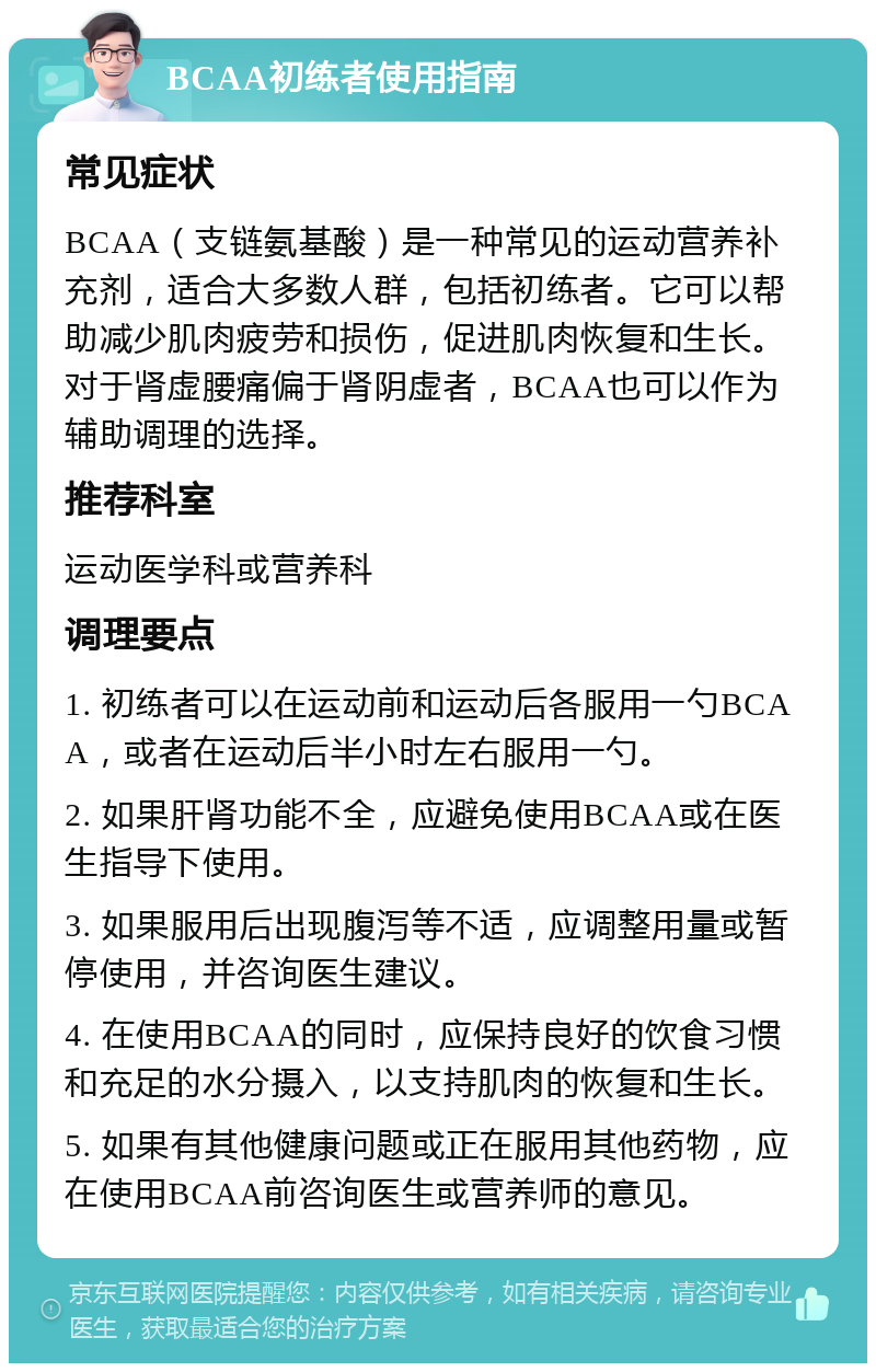 BCAA初练者使用指南 常见症状 BCAA（支链氨基酸）是一种常见的运动营养补充剂，适合大多数人群，包括初练者。它可以帮助减少肌肉疲劳和损伤，促进肌肉恢复和生长。对于肾虚腰痛偏于肾阴虚者，BCAA也可以作为辅助调理的选择。 推荐科室 运动医学科或营养科 调理要点 1. 初练者可以在运动前和运动后各服用一勺BCAA，或者在运动后半小时左右服用一勺。 2. 如果肝肾功能不全，应避免使用BCAA或在医生指导下使用。 3. 如果服用后出现腹泻等不适，应调整用量或暂停使用，并咨询医生建议。 4. 在使用BCAA的同时，应保持良好的饮食习惯和充足的水分摄入，以支持肌肉的恢复和生长。 5. 如果有其他健康问题或正在服用其他药物，应在使用BCAA前咨询医生或营养师的意见。