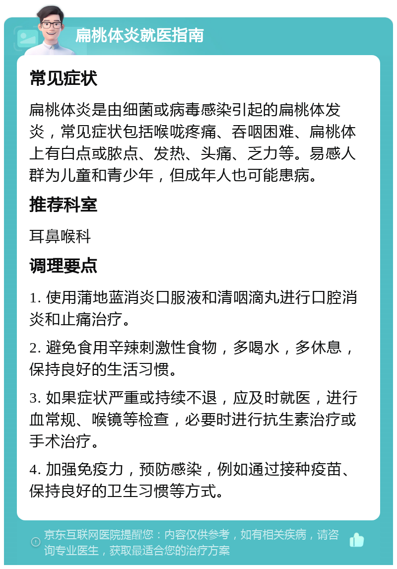 扁桃体炎就医指南 常见症状 扁桃体炎是由细菌或病毒感染引起的扁桃体发炎，常见症状包括喉咙疼痛、吞咽困难、扁桃体上有白点或脓点、发热、头痛、乏力等。易感人群为儿童和青少年，但成年人也可能患病。 推荐科室 耳鼻喉科 调理要点 1. 使用蒲地蓝消炎口服液和清咽滴丸进行口腔消炎和止痛治疗。 2. 避免食用辛辣刺激性食物，多喝水，多休息，保持良好的生活习惯。 3. 如果症状严重或持续不退，应及时就医，进行血常规、喉镜等检查，必要时进行抗生素治疗或手术治疗。 4. 加强免疫力，预防感染，例如通过接种疫苗、保持良好的卫生习惯等方式。