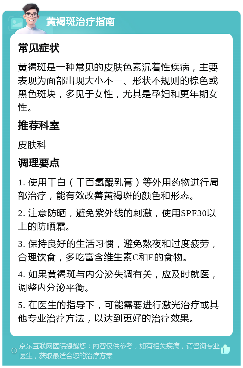 黄褐斑治疗指南 常见症状 黄褐斑是一种常见的皮肤色素沉着性疾病，主要表现为面部出现大小不一、形状不规则的棕色或黑色斑块，多见于女性，尤其是孕妇和更年期女性。 推荐科室 皮肤科 调理要点 1. 使用千白（千百氢醌乳膏）等外用药物进行局部治疗，能有效改善黄褐斑的颜色和形态。 2. 注意防晒，避免紫外线的刺激，使用SPF30以上的防晒霜。 3. 保持良好的生活习惯，避免熬夜和过度疲劳，合理饮食，多吃富含维生素C和E的食物。 4. 如果黄褐斑与内分泌失调有关，应及时就医，调整内分泌平衡。 5. 在医生的指导下，可能需要进行激光治疗或其他专业治疗方法，以达到更好的治疗效果。