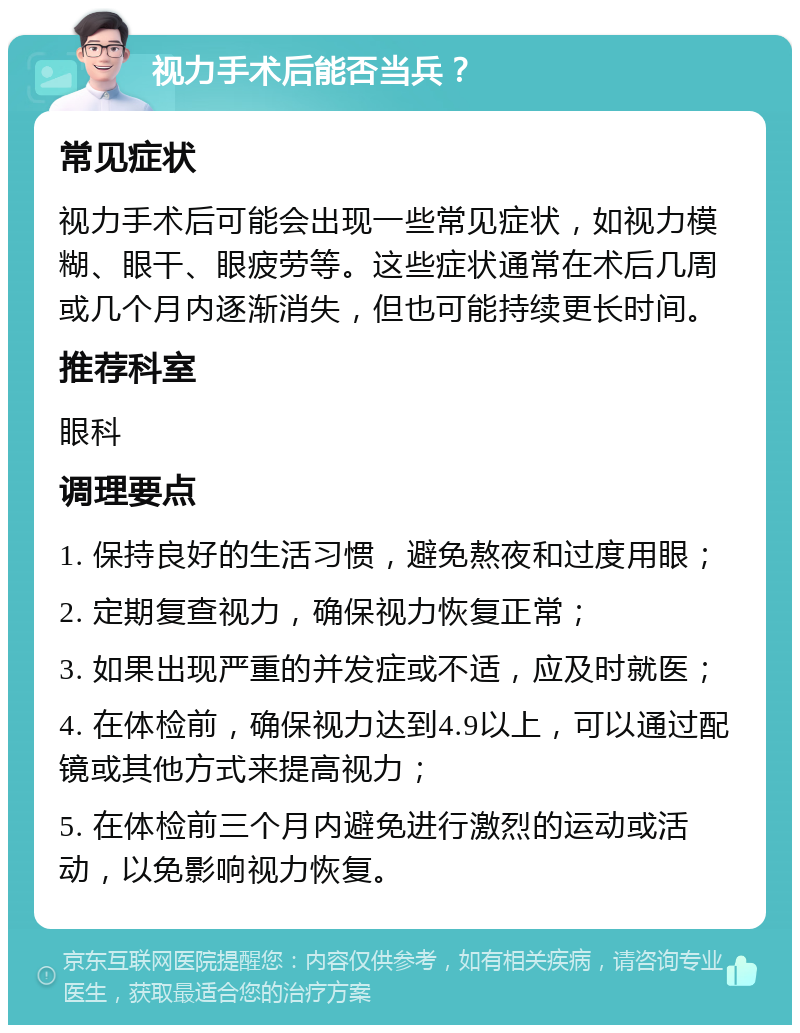 视力手术后能否当兵？ 常见症状 视力手术后可能会出现一些常见症状，如视力模糊、眼干、眼疲劳等。这些症状通常在术后几周或几个月内逐渐消失，但也可能持续更长时间。 推荐科室 眼科 调理要点 1. 保持良好的生活习惯，避免熬夜和过度用眼； 2. 定期复查视力，确保视力恢复正常； 3. 如果出现严重的并发症或不适，应及时就医； 4. 在体检前，确保视力达到4.9以上，可以通过配镜或其他方式来提高视力； 5. 在体检前三个月内避免进行激烈的运动或活动，以免影响视力恢复。