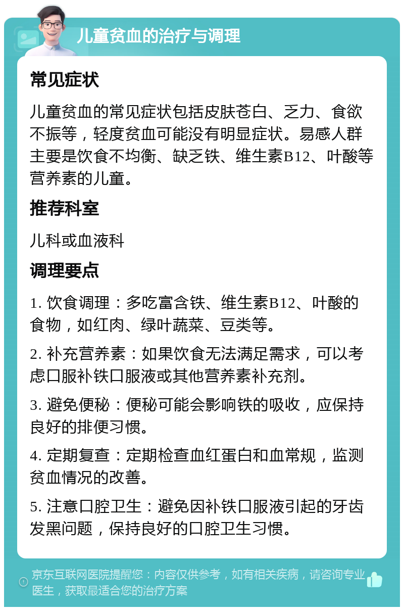 儿童贫血的治疗与调理 常见症状 儿童贫血的常见症状包括皮肤苍白、乏力、食欲不振等，轻度贫血可能没有明显症状。易感人群主要是饮食不均衡、缺乏铁、维生素B12、叶酸等营养素的儿童。 推荐科室 儿科或血液科 调理要点 1. 饮食调理：多吃富含铁、维生素B12、叶酸的食物，如红肉、绿叶蔬菜、豆类等。 2. 补充营养素：如果饮食无法满足需求，可以考虑口服补铁口服液或其他营养素补充剂。 3. 避免便秘：便秘可能会影响铁的吸收，应保持良好的排便习惯。 4. 定期复查：定期检查血红蛋白和血常规，监测贫血情况的改善。 5. 注意口腔卫生：避免因补铁口服液引起的牙齿发黑问题，保持良好的口腔卫生习惯。