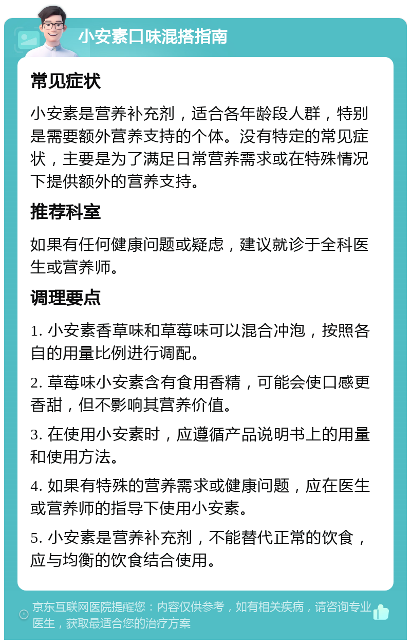 小安素口味混搭指南 常见症状 小安素是营养补充剂，适合各年龄段人群，特别是需要额外营养支持的个体。没有特定的常见症状，主要是为了满足日常营养需求或在特殊情况下提供额外的营养支持。 推荐科室 如果有任何健康问题或疑虑，建议就诊于全科医生或营养师。 调理要点 1. 小安素香草味和草莓味可以混合冲泡，按照各自的用量比例进行调配。 2. 草莓味小安素含有食用香精，可能会使口感更香甜，但不影响其营养价值。 3. 在使用小安素时，应遵循产品说明书上的用量和使用方法。 4. 如果有特殊的营养需求或健康问题，应在医生或营养师的指导下使用小安素。 5. 小安素是营养补充剂，不能替代正常的饮食，应与均衡的饮食结合使用。