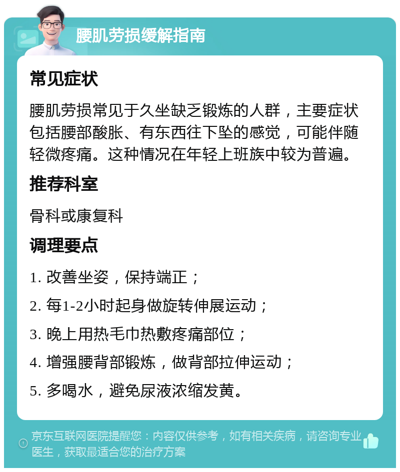 腰肌劳损缓解指南 常见症状 腰肌劳损常见于久坐缺乏锻炼的人群，主要症状包括腰部酸胀、有东西往下坠的感觉，可能伴随轻微疼痛。这种情况在年轻上班族中较为普遍。 推荐科室 骨科或康复科 调理要点 1. 改善坐姿，保持端正； 2. 每1-2小时起身做旋转伸展运动； 3. 晚上用热毛巾热敷疼痛部位； 4. 增强腰背部锻炼，做背部拉伸运动； 5. 多喝水，避免尿液浓缩发黄。