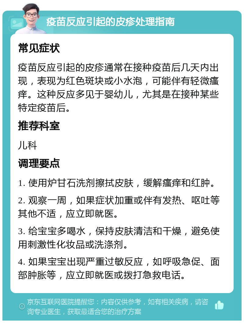 疫苗反应引起的皮疹处理指南 常见症状 疫苗反应引起的皮疹通常在接种疫苗后几天内出现，表现为红色斑块或小水泡，可能伴有轻微瘙痒。这种反应多见于婴幼儿，尤其是在接种某些特定疫苗后。 推荐科室 儿科 调理要点 1. 使用炉甘石洗剂擦拭皮肤，缓解瘙痒和红肿。 2. 观察一周，如果症状加重或伴有发热、呕吐等其他不适，应立即就医。 3. 给宝宝多喝水，保持皮肤清洁和干燥，避免使用刺激性化妆品或洗涤剂。 4. 如果宝宝出现严重过敏反应，如呼吸急促、面部肿胀等，应立即就医或拨打急救电话。