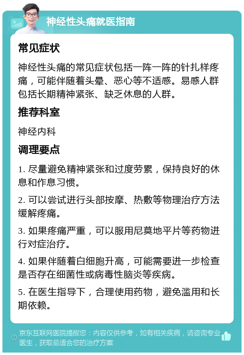 神经性头痛就医指南 常见症状 神经性头痛的常见症状包括一阵一阵的针扎样疼痛，可能伴随着头晕、恶心等不适感。易感人群包括长期精神紧张、缺乏休息的人群。 推荐科室 神经内科 调理要点 1. 尽量避免精神紧张和过度劳累，保持良好的休息和作息习惯。 2. 可以尝试进行头部按摩、热敷等物理治疗方法缓解疼痛。 3. 如果疼痛严重，可以服用尼莫地平片等药物进行对症治疗。 4. 如果伴随着白细胞升高，可能需要进一步检查是否存在细菌性或病毒性脑炎等疾病。 5. 在医生指导下，合理使用药物，避免滥用和长期依赖。