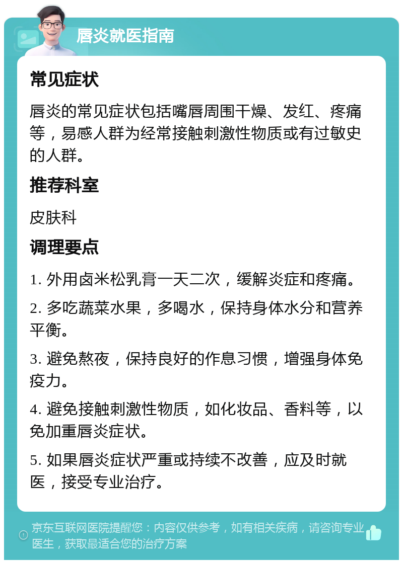 唇炎就医指南 常见症状 唇炎的常见症状包括嘴唇周围干燥、发红、疼痛等，易感人群为经常接触刺激性物质或有过敏史的人群。 推荐科室 皮肤科 调理要点 1. 外用卤米松乳膏一天二次，缓解炎症和疼痛。 2. 多吃蔬菜水果，多喝水，保持身体水分和营养平衡。 3. 避免熬夜，保持良好的作息习惯，增强身体免疫力。 4. 避免接触刺激性物质，如化妆品、香料等，以免加重唇炎症状。 5. 如果唇炎症状严重或持续不改善，应及时就医，接受专业治疗。