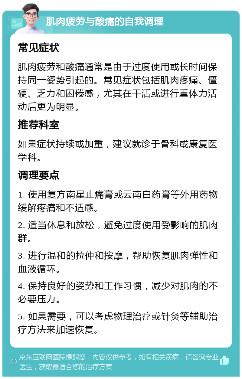 肌肉疲劳与酸痛的自我调理 常见症状 肌肉疲劳和酸痛通常是由于过度使用或长时间保持同一姿势引起的。常见症状包括肌肉疼痛、僵硬、乏力和困倦感，尤其在干活或进行重体力活动后更为明显。 推荐科室 如果症状持续或加重，建议就诊于骨科或康复医学科。 调理要点 1. 使用复方南星止痛膏或云南白药膏等外用药物缓解疼痛和不适感。 2. 适当休息和放松，避免过度使用受影响的肌肉群。 3. 进行温和的拉伸和按摩，帮助恢复肌肉弹性和血液循环。 4. 保持良好的姿势和工作习惯，减少对肌肉的不必要压力。 5. 如果需要，可以考虑物理治疗或针灸等辅助治疗方法来加速恢复。