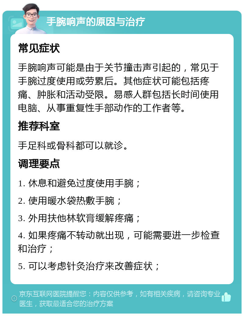 手腕响声的原因与治疗 常见症状 手腕响声可能是由于关节撞击声引起的，常见于手腕过度使用或劳累后。其他症状可能包括疼痛、肿胀和活动受限。易感人群包括长时间使用电脑、从事重复性手部动作的工作者等。 推荐科室 手足科或骨科都可以就诊。 调理要点 1. 休息和避免过度使用手腕； 2. 使用暖水袋热敷手腕； 3. 外用扶他林软膏缓解疼痛； 4. 如果疼痛不转动就出现，可能需要进一步检查和治疗； 5. 可以考虑针灸治疗来改善症状；