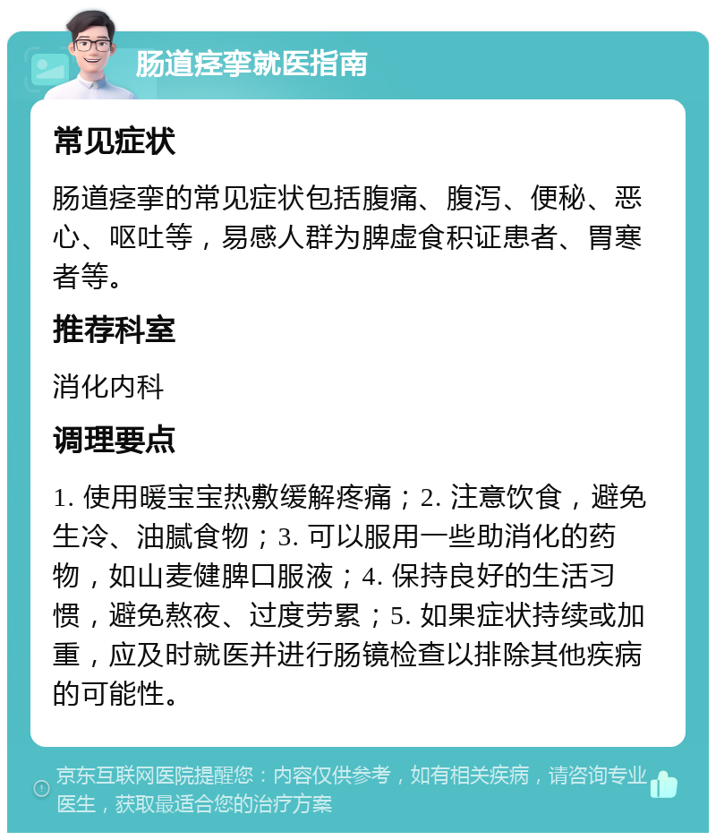 肠道痉挛就医指南 常见症状 肠道痉挛的常见症状包括腹痛、腹泻、便秘、恶心、呕吐等，易感人群为脾虚食积证患者、胃寒者等。 推荐科室 消化内科 调理要点 1. 使用暖宝宝热敷缓解疼痛；2. 注意饮食，避免生冷、油腻食物；3. 可以服用一些助消化的药物，如山麦健脾口服液；4. 保持良好的生活习惯，避免熬夜、过度劳累；5. 如果症状持续或加重，应及时就医并进行肠镜检查以排除其他疾病的可能性。