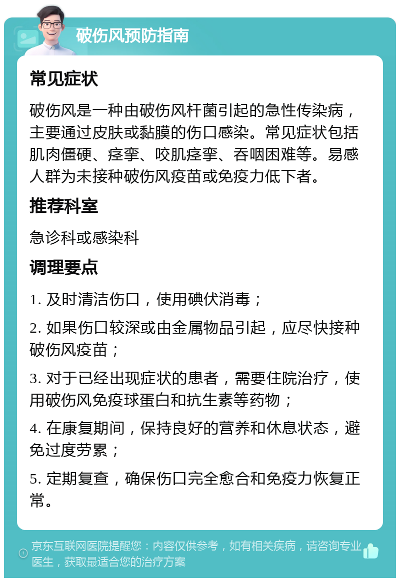 破伤风预防指南 常见症状 破伤风是一种由破伤风杆菌引起的急性传染病，主要通过皮肤或黏膜的伤口感染。常见症状包括肌肉僵硬、痉挛、咬肌痉挛、吞咽困难等。易感人群为未接种破伤风疫苗或免疫力低下者。 推荐科室 急诊科或感染科 调理要点 1. 及时清洁伤口，使用碘伏消毒； 2. 如果伤口较深或由金属物品引起，应尽快接种破伤风疫苗； 3. 对于已经出现症状的患者，需要住院治疗，使用破伤风免疫球蛋白和抗生素等药物； 4. 在康复期间，保持良好的营养和休息状态，避免过度劳累； 5. 定期复查，确保伤口完全愈合和免疫力恢复正常。