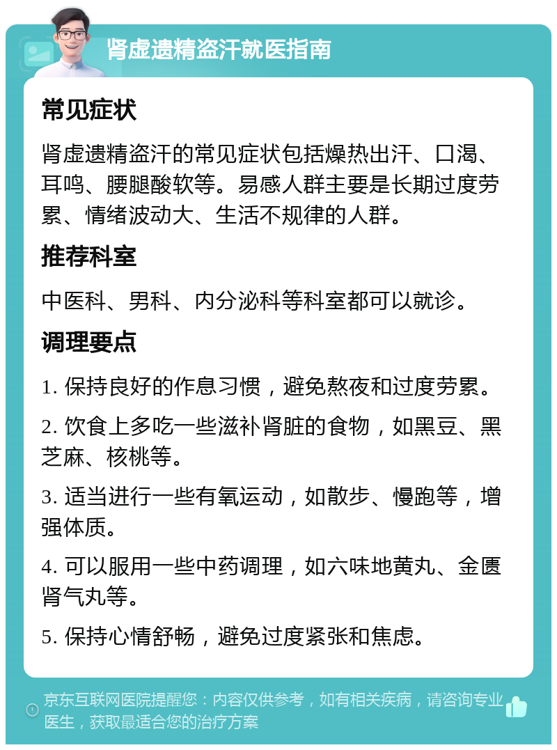 肾虚遗精盗汗就医指南 常见症状 肾虚遗精盗汗的常见症状包括燥热出汗、口渴、耳鸣、腰腿酸软等。易感人群主要是长期过度劳累、情绪波动大、生活不规律的人群。 推荐科室 中医科、男科、内分泌科等科室都可以就诊。 调理要点 1. 保持良好的作息习惯，避免熬夜和过度劳累。 2. 饮食上多吃一些滋补肾脏的食物，如黑豆、黑芝麻、核桃等。 3. 适当进行一些有氧运动，如散步、慢跑等，增强体质。 4. 可以服用一些中药调理，如六味地黄丸、金匮肾气丸等。 5. 保持心情舒畅，避免过度紧张和焦虑。