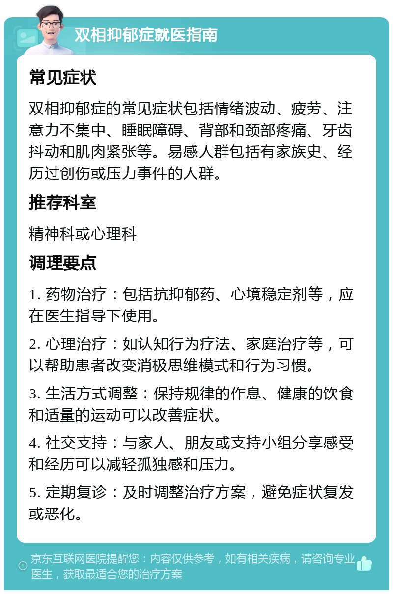 双相抑郁症就医指南 常见症状 双相抑郁症的常见症状包括情绪波动、疲劳、注意力不集中、睡眠障碍、背部和颈部疼痛、牙齿抖动和肌肉紧张等。易感人群包括有家族史、经历过创伤或压力事件的人群。 推荐科室 精神科或心理科 调理要点 1. 药物治疗：包括抗抑郁药、心境稳定剂等，应在医生指导下使用。 2. 心理治疗：如认知行为疗法、家庭治疗等，可以帮助患者改变消极思维模式和行为习惯。 3. 生活方式调整：保持规律的作息、健康的饮食和适量的运动可以改善症状。 4. 社交支持：与家人、朋友或支持小组分享感受和经历可以减轻孤独感和压力。 5. 定期复诊：及时调整治疗方案，避免症状复发或恶化。