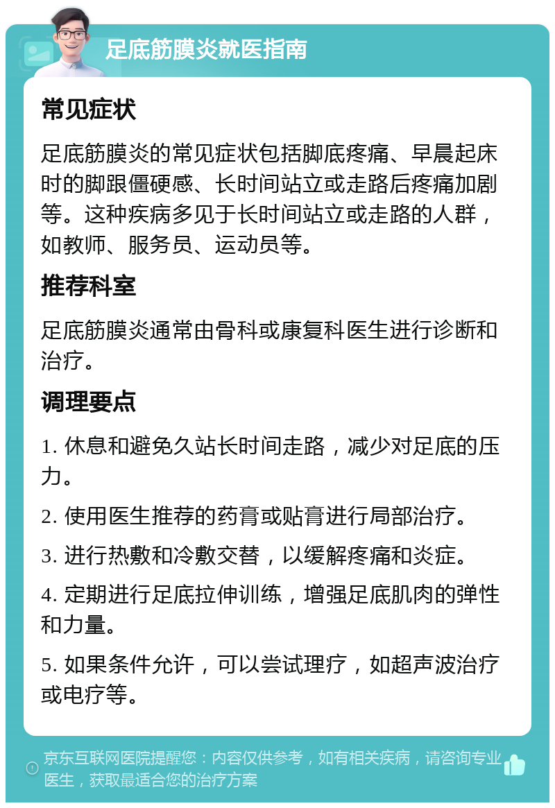 足底筋膜炎就医指南 常见症状 足底筋膜炎的常见症状包括脚底疼痛、早晨起床时的脚跟僵硬感、长时间站立或走路后疼痛加剧等。这种疾病多见于长时间站立或走路的人群，如教师、服务员、运动员等。 推荐科室 足底筋膜炎通常由骨科或康复科医生进行诊断和治疗。 调理要点 1. 休息和避免久站长时间走路，减少对足底的压力。 2. 使用医生推荐的药膏或贴膏进行局部治疗。 3. 进行热敷和冷敷交替，以缓解疼痛和炎症。 4. 定期进行足底拉伸训练，增强足底肌肉的弹性和力量。 5. 如果条件允许，可以尝试理疗，如超声波治疗或电疗等。