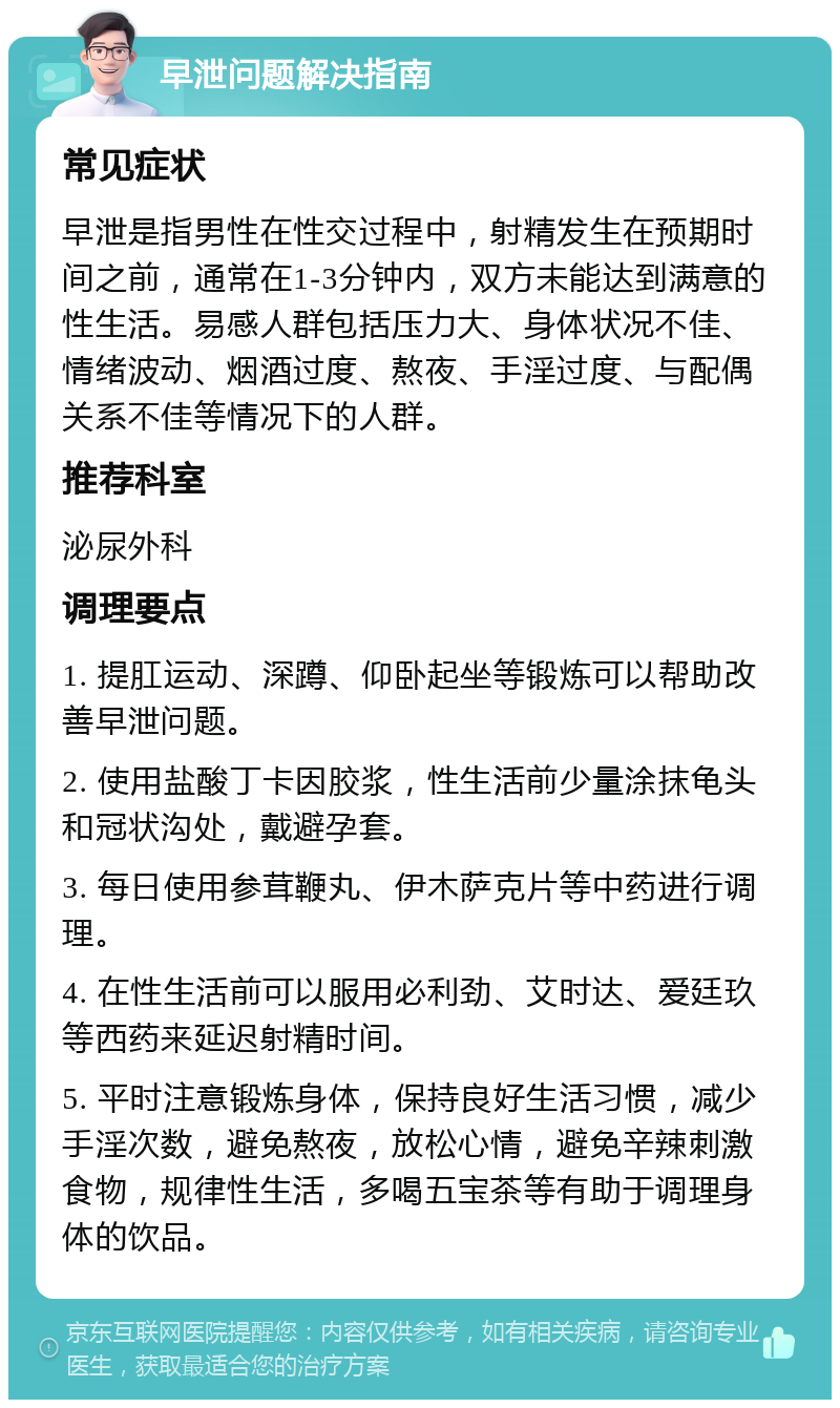 早泄问题解决指南 常见症状 早泄是指男性在性交过程中，射精发生在预期时间之前，通常在1-3分钟内，双方未能达到满意的性生活。易感人群包括压力大、身体状况不佳、情绪波动、烟酒过度、熬夜、手淫过度、与配偶关系不佳等情况下的人群。 推荐科室 泌尿外科 调理要点 1. 提肛运动、深蹲、仰卧起坐等锻炼可以帮助改善早泄问题。 2. 使用盐酸丁卡因胶浆，性生活前少量涂抹龟头和冠状沟处，戴避孕套。 3. 每日使用参茸鞭丸、伊木萨克片等中药进行调理。 4. 在性生活前可以服用必利劲、艾时达、爱廷玖等西药来延迟射精时间。 5. 平时注意锻炼身体，保持良好生活习惯，减少手淫次数，避免熬夜，放松心情，避免辛辣刺激食物，规律性生活，多喝五宝茶等有助于调理身体的饮品。