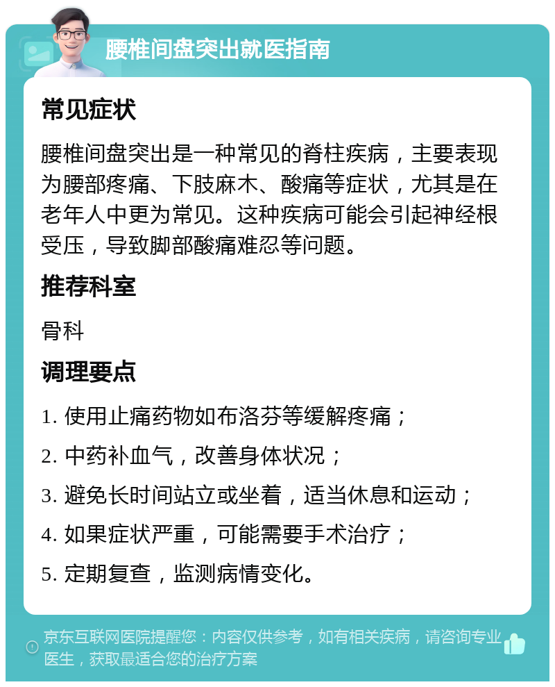 腰椎间盘突出就医指南 常见症状 腰椎间盘突出是一种常见的脊柱疾病，主要表现为腰部疼痛、下肢麻木、酸痛等症状，尤其是在老年人中更为常见。这种疾病可能会引起神经根受压，导致脚部酸痛难忍等问题。 推荐科室 骨科 调理要点 1. 使用止痛药物如布洛芬等缓解疼痛； 2. 中药补血气，改善身体状况； 3. 避免长时间站立或坐着，适当休息和运动； 4. 如果症状严重，可能需要手术治疗； 5. 定期复查，监测病情变化。