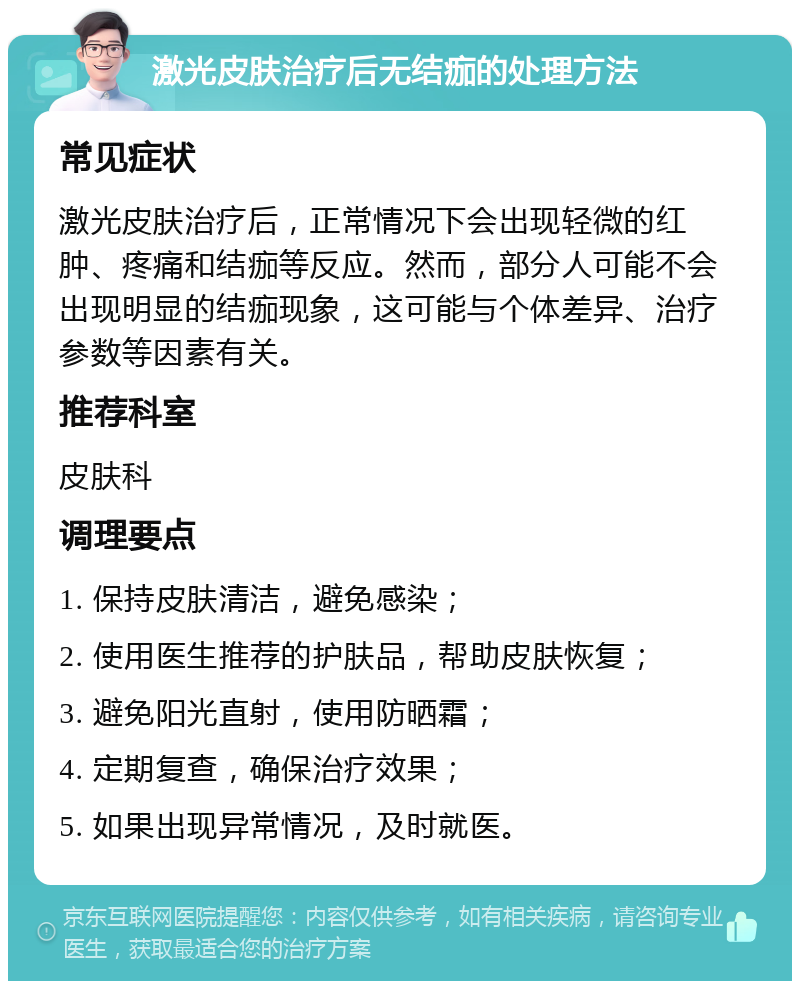 激光皮肤治疗后无结痂的处理方法 常见症状 激光皮肤治疗后，正常情况下会出现轻微的红肿、疼痛和结痂等反应。然而，部分人可能不会出现明显的结痂现象，这可能与个体差异、治疗参数等因素有关。 推荐科室 皮肤科 调理要点 1. 保持皮肤清洁，避免感染； 2. 使用医生推荐的护肤品，帮助皮肤恢复； 3. 避免阳光直射，使用防晒霜； 4. 定期复查，确保治疗效果； 5. 如果出现异常情况，及时就医。