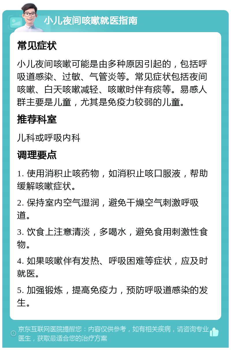 小儿夜间咳嗽就医指南 常见症状 小儿夜间咳嗽可能是由多种原因引起的，包括呼吸道感染、过敏、气管炎等。常见症状包括夜间咳嗽、白天咳嗽减轻、咳嗽时伴有痰等。易感人群主要是儿童，尤其是免疫力较弱的儿童。 推荐科室 儿科或呼吸内科 调理要点 1. 使用消积止咳药物，如消积止咳口服液，帮助缓解咳嗽症状。 2. 保持室内空气湿润，避免干燥空气刺激呼吸道。 3. 饮食上注意清淡，多喝水，避免食用刺激性食物。 4. 如果咳嗽伴有发热、呼吸困难等症状，应及时就医。 5. 加强锻炼，提高免疫力，预防呼吸道感染的发生。