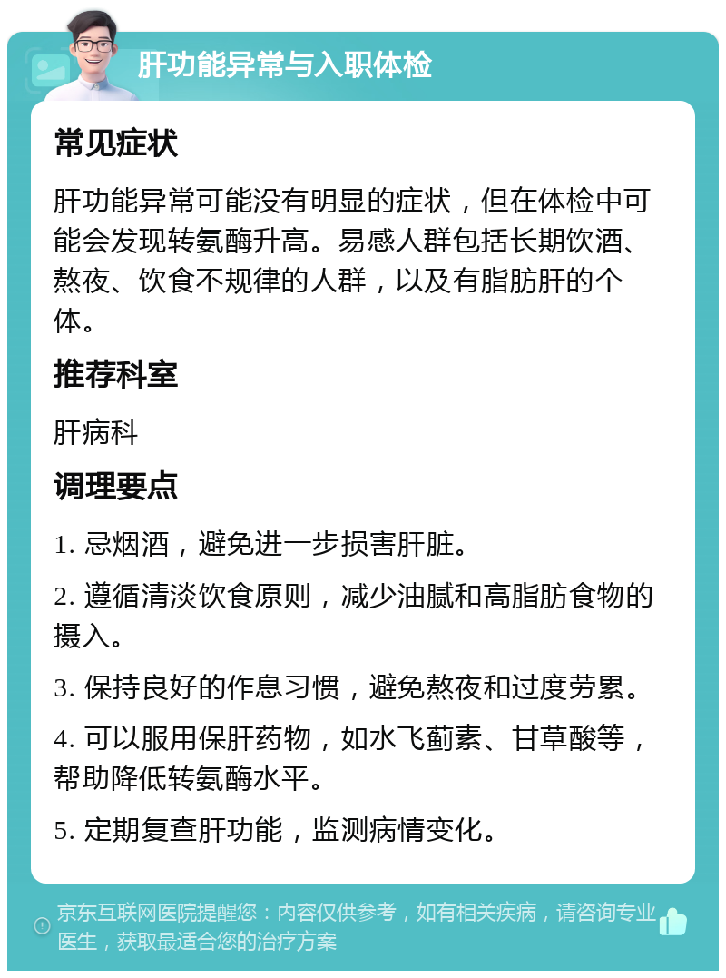 肝功能异常与入职体检 常见症状 肝功能异常可能没有明显的症状，但在体检中可能会发现转氨酶升高。易感人群包括长期饮酒、熬夜、饮食不规律的人群，以及有脂肪肝的个体。 推荐科室 肝病科 调理要点 1. 忌烟酒，避免进一步损害肝脏。 2. 遵循清淡饮食原则，减少油腻和高脂肪食物的摄入。 3. 保持良好的作息习惯，避免熬夜和过度劳累。 4. 可以服用保肝药物，如水飞蓟素、甘草酸等，帮助降低转氨酶水平。 5. 定期复查肝功能，监测病情变化。