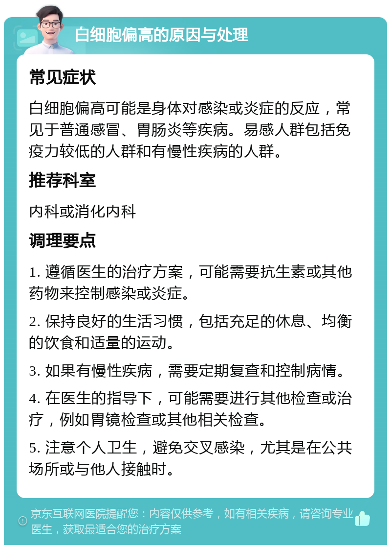 白细胞偏高的原因与处理 常见症状 白细胞偏高可能是身体对感染或炎症的反应，常见于普通感冒、胃肠炎等疾病。易感人群包括免疫力较低的人群和有慢性疾病的人群。 推荐科室 内科或消化内科 调理要点 1. 遵循医生的治疗方案，可能需要抗生素或其他药物来控制感染或炎症。 2. 保持良好的生活习惯，包括充足的休息、均衡的饮食和适量的运动。 3. 如果有慢性疾病，需要定期复查和控制病情。 4. 在医生的指导下，可能需要进行其他检查或治疗，例如胃镜检查或其他相关检查。 5. 注意个人卫生，避免交叉感染，尤其是在公共场所或与他人接触时。