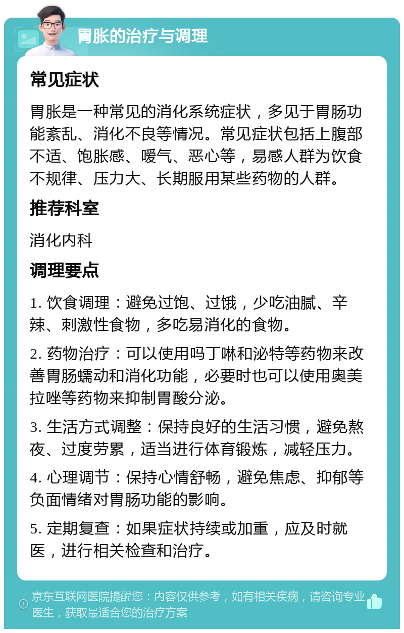 胃胀的治疗与调理 常见症状 胃胀是一种常见的消化系统症状，多见于胃肠功能紊乱、消化不良等情况。常见症状包括上腹部不适、饱胀感、嗳气、恶心等，易感人群为饮食不规律、压力大、长期服用某些药物的人群。 推荐科室 消化内科 调理要点 1. 饮食调理：避免过饱、过饿，少吃油腻、辛辣、刺激性食物，多吃易消化的食物。 2. 药物治疗：可以使用吗丁啉和泌特等药物来改善胃肠蠕动和消化功能，必要时也可以使用奥美拉唑等药物来抑制胃酸分泌。 3. 生活方式调整：保持良好的生活习惯，避免熬夜、过度劳累，适当进行体育锻炼，减轻压力。 4. 心理调节：保持心情舒畅，避免焦虑、抑郁等负面情绪对胃肠功能的影响。 5. 定期复查：如果症状持续或加重，应及时就医，进行相关检查和治疗。