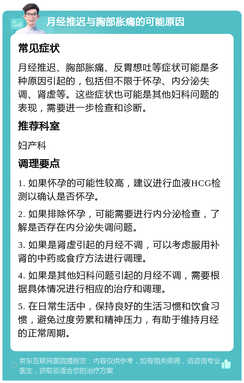 月经推迟与胸部胀痛的可能原因 常见症状 月经推迟、胸部胀痛、反胃想吐等症状可能是多种原因引起的，包括但不限于怀孕、内分泌失调、肾虚等。这些症状也可能是其他妇科问题的表现，需要进一步检查和诊断。 推荐科室 妇产科 调理要点 1. 如果怀孕的可能性较高，建议进行血液HCG检测以确认是否怀孕。 2. 如果排除怀孕，可能需要进行内分泌检查，了解是否存在内分泌失调问题。 3. 如果是肾虚引起的月经不调，可以考虑服用补肾的中药或食疗方法进行调理。 4. 如果是其他妇科问题引起的月经不调，需要根据具体情况进行相应的治疗和调理。 5. 在日常生活中，保持良好的生活习惯和饮食习惯，避免过度劳累和精神压力，有助于维持月经的正常周期。