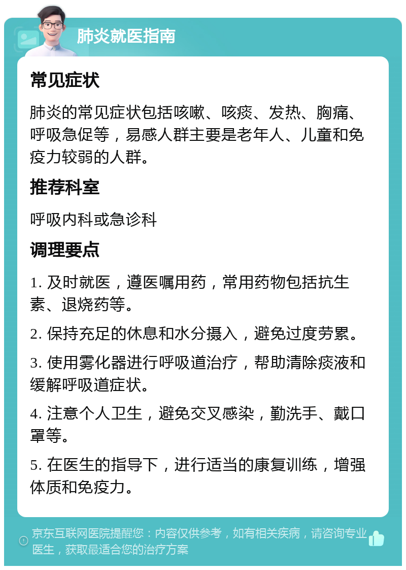 肺炎就医指南 常见症状 肺炎的常见症状包括咳嗽、咳痰、发热、胸痛、呼吸急促等，易感人群主要是老年人、儿童和免疫力较弱的人群。 推荐科室 呼吸内科或急诊科 调理要点 1. 及时就医，遵医嘱用药，常用药物包括抗生素、退烧药等。 2. 保持充足的休息和水分摄入，避免过度劳累。 3. 使用雾化器进行呼吸道治疗，帮助清除痰液和缓解呼吸道症状。 4. 注意个人卫生，避免交叉感染，勤洗手、戴口罩等。 5. 在医生的指导下，进行适当的康复训练，增强体质和免疫力。