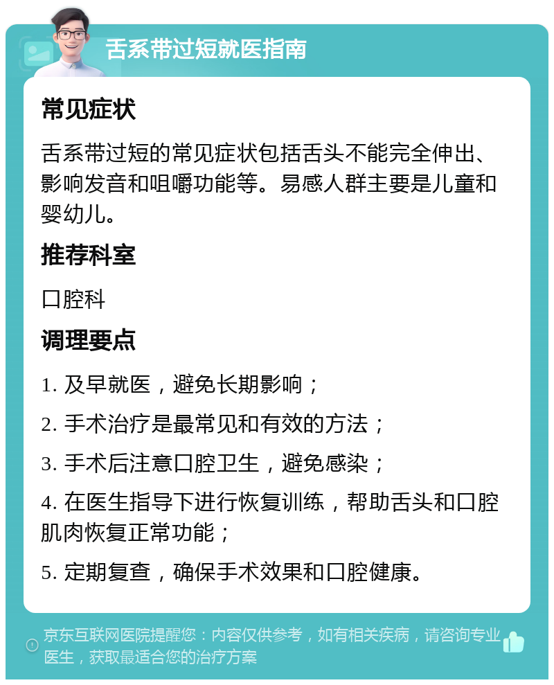 舌系带过短就医指南 常见症状 舌系带过短的常见症状包括舌头不能完全伸出、影响发音和咀嚼功能等。易感人群主要是儿童和婴幼儿。 推荐科室 口腔科 调理要点 1. 及早就医，避免长期影响； 2. 手术治疗是最常见和有效的方法； 3. 手术后注意口腔卫生，避免感染； 4. 在医生指导下进行恢复训练，帮助舌头和口腔肌肉恢复正常功能； 5. 定期复查，确保手术效果和口腔健康。