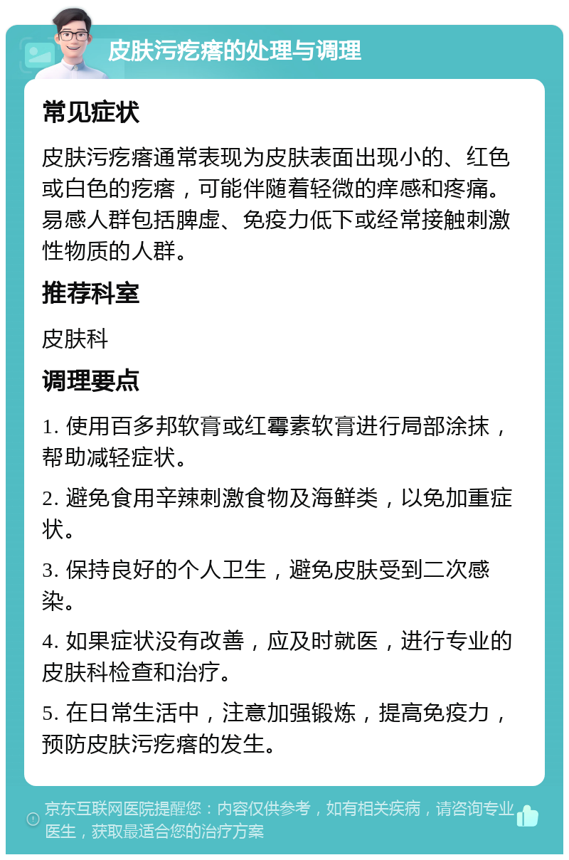 皮肤污疙瘩的处理与调理 常见症状 皮肤污疙瘩通常表现为皮肤表面出现小的、红色或白色的疙瘩，可能伴随着轻微的痒感和疼痛。易感人群包括脾虚、免疫力低下或经常接触刺激性物质的人群。 推荐科室 皮肤科 调理要点 1. 使用百多邦软膏或红霉素软膏进行局部涂抹，帮助减轻症状。 2. 避免食用辛辣刺激食物及海鲜类，以免加重症状。 3. 保持良好的个人卫生，避免皮肤受到二次感染。 4. 如果症状没有改善，应及时就医，进行专业的皮肤科检查和治疗。 5. 在日常生活中，注意加强锻炼，提高免疫力，预防皮肤污疙瘩的发生。