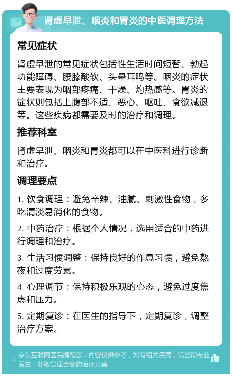 肾虚早泄、咽炎和胃炎的中医调理方法 常见症状 肾虚早泄的常见症状包括性生活时间短暂、勃起功能障碍、腰膝酸软、头晕耳鸣等。咽炎的症状主要表现为咽部疼痛、干燥、灼热感等。胃炎的症状则包括上腹部不适、恶心、呕吐、食欲减退等。这些疾病都需要及时的治疗和调理。 推荐科室 肾虚早泄、咽炎和胃炎都可以在中医科进行诊断和治疗。 调理要点 1. 饮食调理：避免辛辣、油腻、刺激性食物，多吃清淡易消化的食物。 2. 中药治疗：根据个人情况，选用适合的中药进行调理和治疗。 3. 生活习惯调整：保持良好的作息习惯，避免熬夜和过度劳累。 4. 心理调节：保持积极乐观的心态，避免过度焦虑和压力。 5. 定期复诊：在医生的指导下，定期复诊，调整治疗方案。