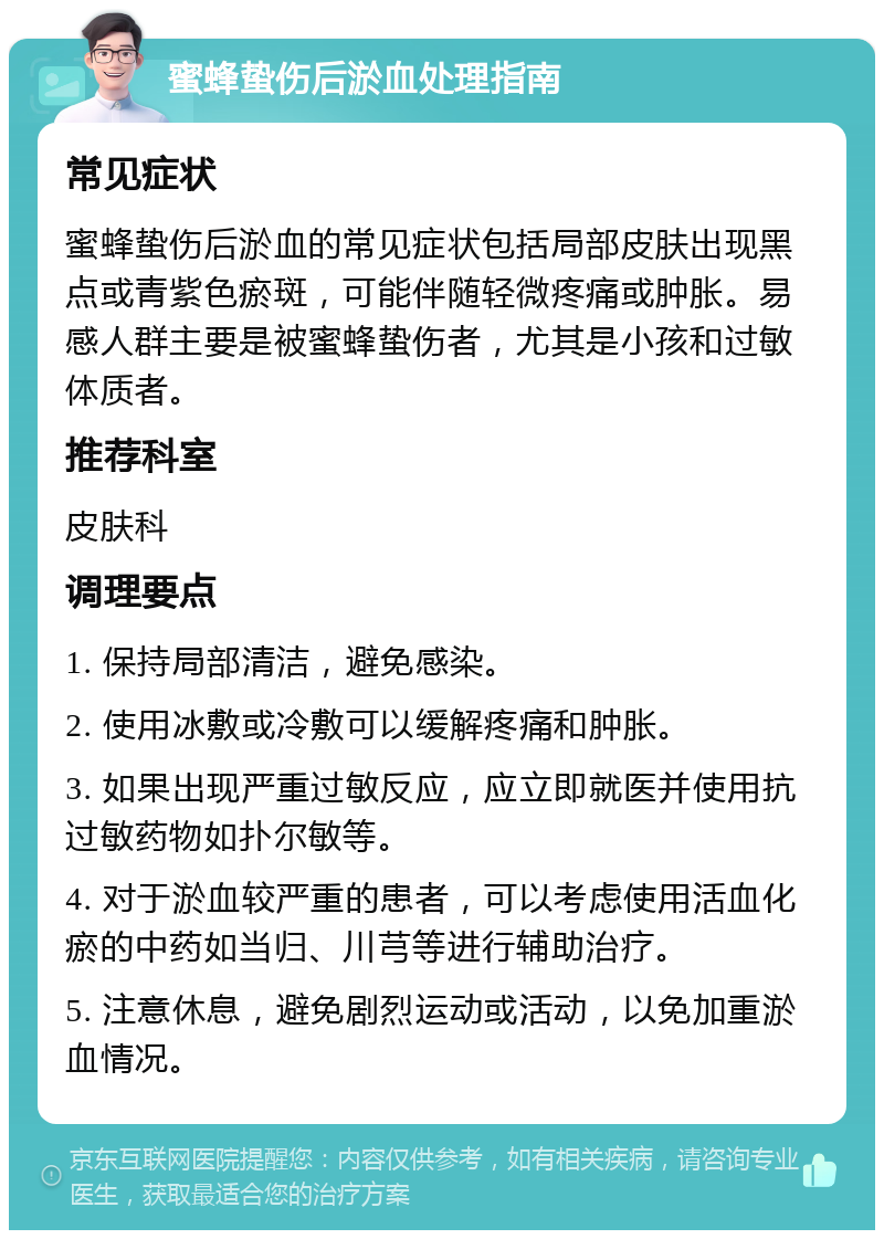 蜜蜂蛰伤后淤血处理指南 常见症状 蜜蜂蛰伤后淤血的常见症状包括局部皮肤出现黑点或青紫色瘀斑，可能伴随轻微疼痛或肿胀。易感人群主要是被蜜蜂蛰伤者，尤其是小孩和过敏体质者。 推荐科室 皮肤科 调理要点 1. 保持局部清洁，避免感染。 2. 使用冰敷或冷敷可以缓解疼痛和肿胀。 3. 如果出现严重过敏反应，应立即就医并使用抗过敏药物如扑尔敏等。 4. 对于淤血较严重的患者，可以考虑使用活血化瘀的中药如当归、川芎等进行辅助治疗。 5. 注意休息，避免剧烈运动或活动，以免加重淤血情况。