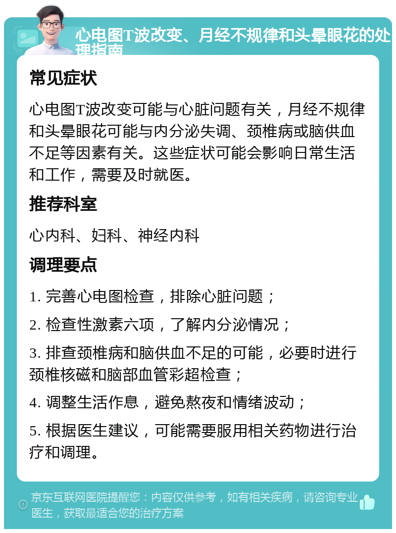 心电图T波改变、月经不规律和头晕眼花的处理指南 常见症状 心电图T波改变可能与心脏问题有关，月经不规律和头晕眼花可能与内分泌失调、颈椎病或脑供血不足等因素有关。这些症状可能会影响日常生活和工作，需要及时就医。 推荐科室 心内科、妇科、神经内科 调理要点 1. 完善心电图检查，排除心脏问题； 2. 检查性激素六项，了解内分泌情况； 3. 排查颈椎病和脑供血不足的可能，必要时进行颈椎核磁和脑部血管彩超检查； 4. 调整生活作息，避免熬夜和情绪波动； 5. 根据医生建议，可能需要服用相关药物进行治疗和调理。