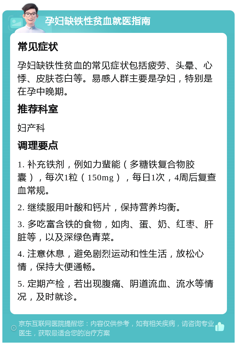 孕妇缺铁性贫血就医指南 常见症状 孕妇缺铁性贫血的常见症状包括疲劳、头晕、心悸、皮肤苍白等。易感人群主要是孕妇，特别是在孕中晚期。 推荐科室 妇产科 调理要点 1. 补充铁剂，例如力蜚能（多糖铁复合物胶囊），每次1粒（150mg），每日1次，4周后复查血常规。 2. 继续服用叶酸和钙片，保持营养均衡。 3. 多吃富含铁的食物，如肉、蛋、奶、红枣、肝脏等，以及深绿色青菜。 4. 注意休息，避免剧烈运动和性生活，放松心情，保持大便通畅。 5. 定期产检，若出现腹痛、阴道流血、流水等情况，及时就诊。