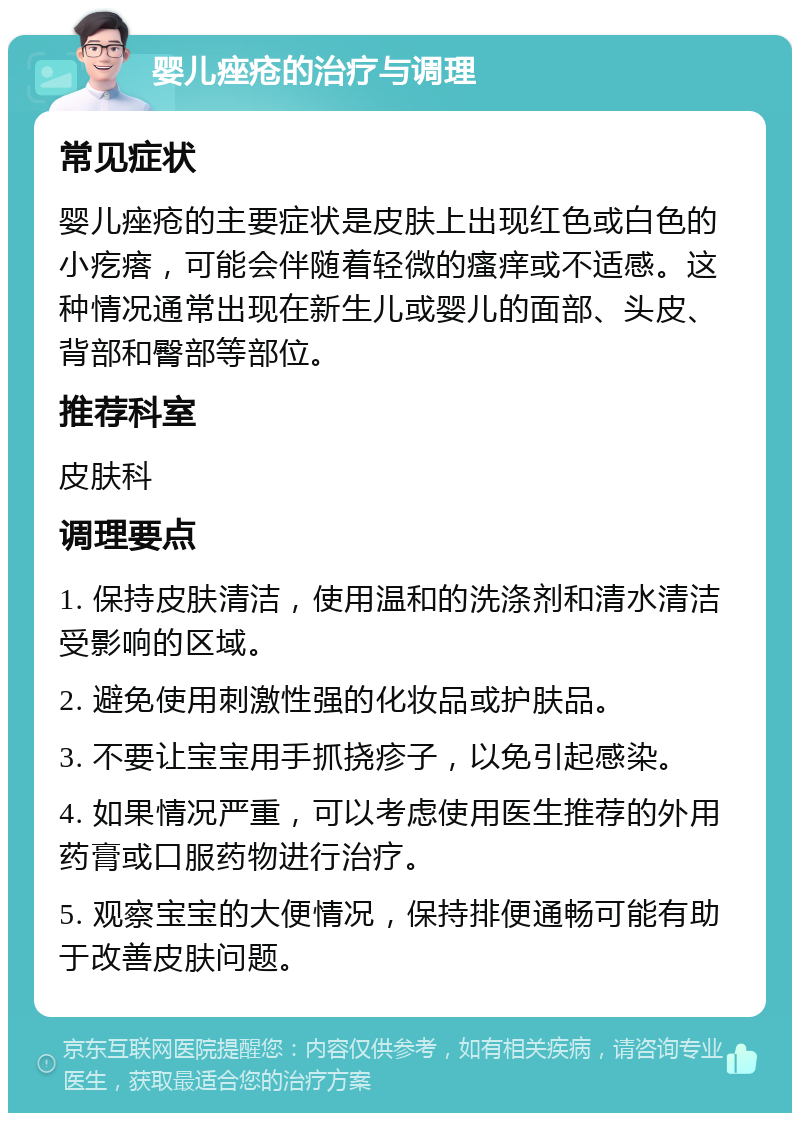 婴儿痤疮的治疗与调理 常见症状 婴儿痤疮的主要症状是皮肤上出现红色或白色的小疙瘩，可能会伴随着轻微的瘙痒或不适感。这种情况通常出现在新生儿或婴儿的面部、头皮、背部和臀部等部位。 推荐科室 皮肤科 调理要点 1. 保持皮肤清洁，使用温和的洗涤剂和清水清洁受影响的区域。 2. 避免使用刺激性强的化妆品或护肤品。 3. 不要让宝宝用手抓挠疹子，以免引起感染。 4. 如果情况严重，可以考虑使用医生推荐的外用药膏或口服药物进行治疗。 5. 观察宝宝的大便情况，保持排便通畅可能有助于改善皮肤问题。