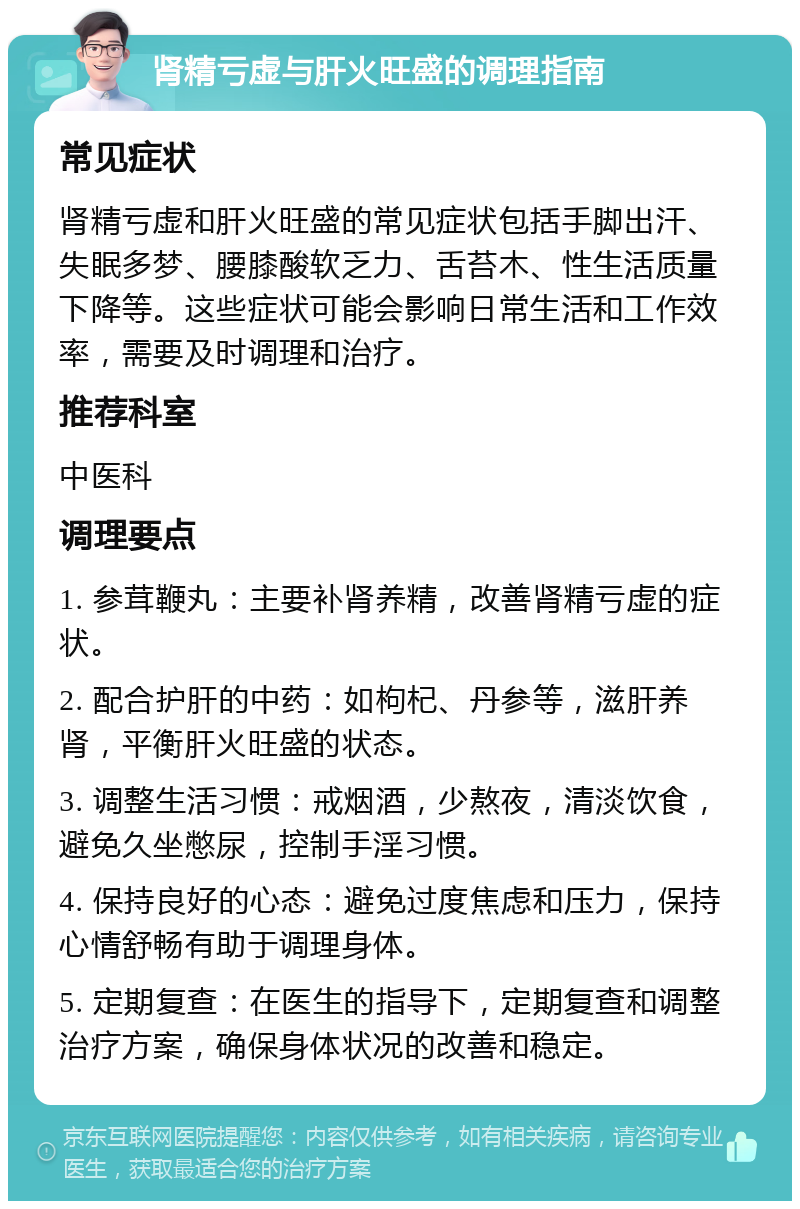 肾精亏虚与肝火旺盛的调理指南 常见症状 肾精亏虚和肝火旺盛的常见症状包括手脚出汗、失眠多梦、腰膝酸软乏力、舌苔木、性生活质量下降等。这些症状可能会影响日常生活和工作效率，需要及时调理和治疗。 推荐科室 中医科 调理要点 1. 参茸鞭丸：主要补肾养精，改善肾精亏虚的症状。 2. 配合护肝的中药：如枸杞、丹参等，滋肝养肾，平衡肝火旺盛的状态。 3. 调整生活习惯：戒烟酒，少熬夜，清淡饮食，避免久坐憋尿，控制手淫习惯。 4. 保持良好的心态：避免过度焦虑和压力，保持心情舒畅有助于调理身体。 5. 定期复查：在医生的指导下，定期复查和调整治疗方案，确保身体状况的改善和稳定。