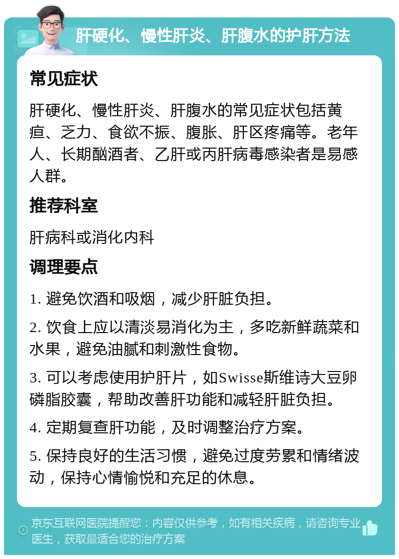 肝硬化、慢性肝炎、肝腹水的护肝方法 常见症状 肝硬化、慢性肝炎、肝腹水的常见症状包括黄疸、乏力、食欲不振、腹胀、肝区疼痛等。老年人、长期酗酒者、乙肝或丙肝病毒感染者是易感人群。 推荐科室 肝病科或消化内科 调理要点 1. 避免饮酒和吸烟，减少肝脏负担。 2. 饮食上应以清淡易消化为主，多吃新鲜蔬菜和水果，避免油腻和刺激性食物。 3. 可以考虑使用护肝片，如Swisse斯维诗大豆卵磷脂胶囊，帮助改善肝功能和减轻肝脏负担。 4. 定期复查肝功能，及时调整治疗方案。 5. 保持良好的生活习惯，避免过度劳累和情绪波动，保持心情愉悦和充足的休息。