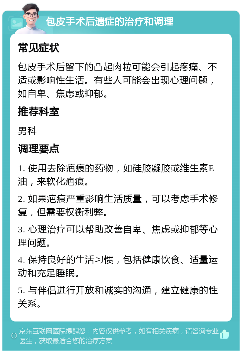 包皮手术后遗症的治疗和调理 常见症状 包皮手术后留下的凸起肉粒可能会引起疼痛、不适或影响性生活。有些人可能会出现心理问题，如自卑、焦虑或抑郁。 推荐科室 男科 调理要点 1. 使用去除疤痕的药物，如硅胶凝胶或维生素E油，来软化疤痕。 2. 如果疤痕严重影响生活质量，可以考虑手术修复，但需要权衡利弊。 3. 心理治疗可以帮助改善自卑、焦虑或抑郁等心理问题。 4. 保持良好的生活习惯，包括健康饮食、适量运动和充足睡眠。 5. 与伴侣进行开放和诚实的沟通，建立健康的性关系。