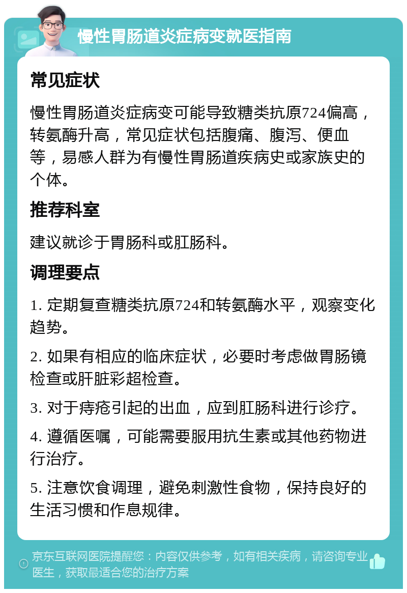 慢性胃肠道炎症病变就医指南 常见症状 慢性胃肠道炎症病变可能导致糖类抗原724偏高，转氨酶升高，常见症状包括腹痛、腹泻、便血等，易感人群为有慢性胃肠道疾病史或家族史的个体。 推荐科室 建议就诊于胃肠科或肛肠科。 调理要点 1. 定期复查糖类抗原724和转氨酶水平，观察变化趋势。 2. 如果有相应的临床症状，必要时考虑做胃肠镜检查或肝脏彩超检查。 3. 对于痔疮引起的出血，应到肛肠科进行诊疗。 4. 遵循医嘱，可能需要服用抗生素或其他药物进行治疗。 5. 注意饮食调理，避免刺激性食物，保持良好的生活习惯和作息规律。