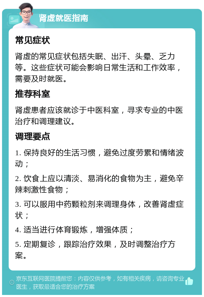 肾虚就医指南 常见症状 肾虚的常见症状包括失眠、出汗、头晕、乏力等。这些症状可能会影响日常生活和工作效率，需要及时就医。 推荐科室 肾虚患者应该就诊于中医科室，寻求专业的中医治疗和调理建议。 调理要点 1. 保持良好的生活习惯，避免过度劳累和情绪波动； 2. 饮食上应以清淡、易消化的食物为主，避免辛辣刺激性食物； 3. 可以服用中药颗粒剂来调理身体，改善肾虚症状； 4. 适当进行体育锻炼，增强体质； 5. 定期复诊，跟踪治疗效果，及时调整治疗方案。