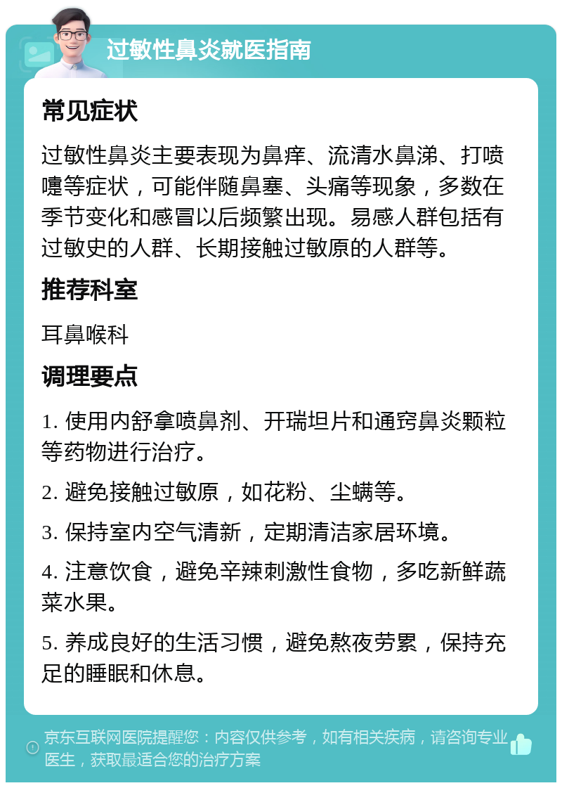 过敏性鼻炎就医指南 常见症状 过敏性鼻炎主要表现为鼻痒、流清水鼻涕、打喷嚏等症状，可能伴随鼻塞、头痛等现象，多数在季节变化和感冒以后频繁出现。易感人群包括有过敏史的人群、长期接触过敏原的人群等。 推荐科室 耳鼻喉科 调理要点 1. 使用内舒拿喷鼻剂、开瑞坦片和通窍鼻炎颗粒等药物进行治疗。 2. 避免接触过敏原，如花粉、尘螨等。 3. 保持室内空气清新，定期清洁家居环境。 4. 注意饮食，避免辛辣刺激性食物，多吃新鲜蔬菜水果。 5. 养成良好的生活习惯，避免熬夜劳累，保持充足的睡眠和休息。