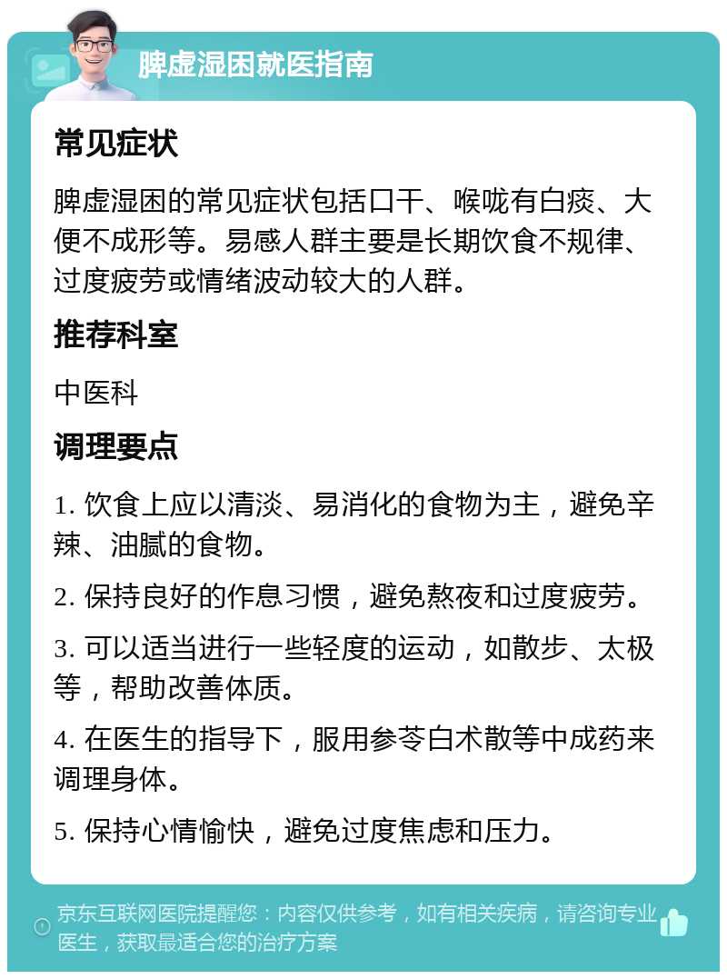 脾虚湿困就医指南 常见症状 脾虚湿困的常见症状包括口干、喉咙有白痰、大便不成形等。易感人群主要是长期饮食不规律、过度疲劳或情绪波动较大的人群。 推荐科室 中医科 调理要点 1. 饮食上应以清淡、易消化的食物为主，避免辛辣、油腻的食物。 2. 保持良好的作息习惯，避免熬夜和过度疲劳。 3. 可以适当进行一些轻度的运动，如散步、太极等，帮助改善体质。 4. 在医生的指导下，服用参苓白术散等中成药来调理身体。 5. 保持心情愉快，避免过度焦虑和压力。