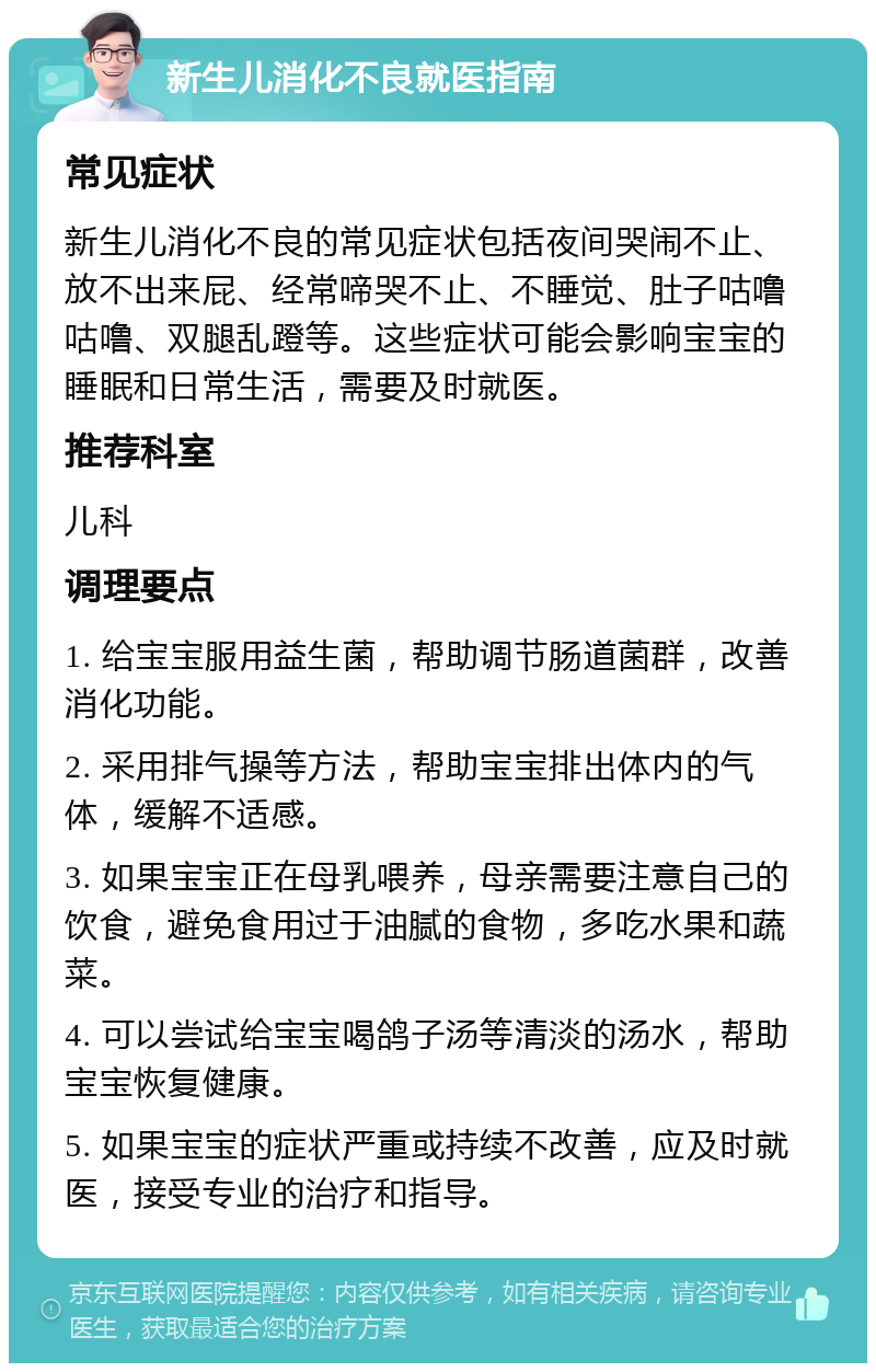 新生儿消化不良就医指南 常见症状 新生儿消化不良的常见症状包括夜间哭闹不止、放不出来屁、经常啼哭不止、不睡觉、肚子咕噜咕噜、双腿乱蹬等。这些症状可能会影响宝宝的睡眠和日常生活，需要及时就医。 推荐科室 儿科 调理要点 1. 给宝宝服用益生菌，帮助调节肠道菌群，改善消化功能。 2. 采用排气操等方法，帮助宝宝排出体内的气体，缓解不适感。 3. 如果宝宝正在母乳喂养，母亲需要注意自己的饮食，避免食用过于油腻的食物，多吃水果和蔬菜。 4. 可以尝试给宝宝喝鸽子汤等清淡的汤水，帮助宝宝恢复健康。 5. 如果宝宝的症状严重或持续不改善，应及时就医，接受专业的治疗和指导。