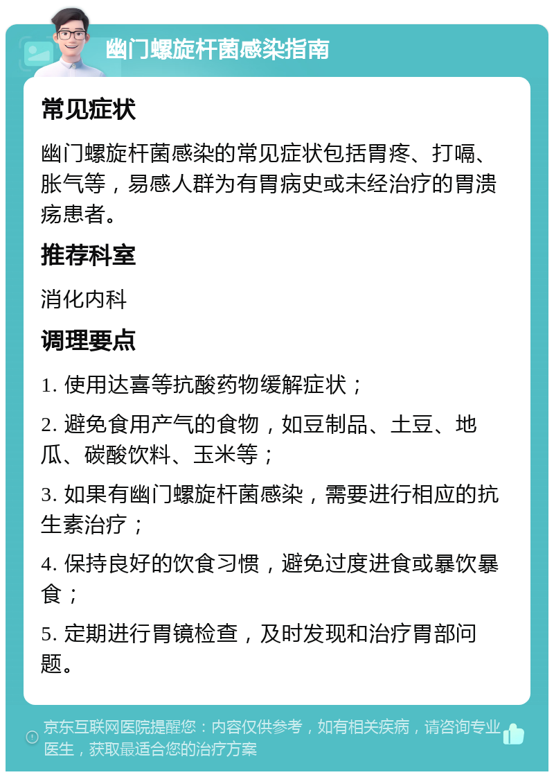 幽门螺旋杆菌感染指南 常见症状 幽门螺旋杆菌感染的常见症状包括胃疼、打嗝、胀气等，易感人群为有胃病史或未经治疗的胃溃疡患者。 推荐科室 消化内科 调理要点 1. 使用达喜等抗酸药物缓解症状； 2. 避免食用产气的食物，如豆制品、土豆、地瓜、碳酸饮料、玉米等； 3. 如果有幽门螺旋杆菌感染，需要进行相应的抗生素治疗； 4. 保持良好的饮食习惯，避免过度进食或暴饮暴食； 5. 定期进行胃镜检查，及时发现和治疗胃部问题。