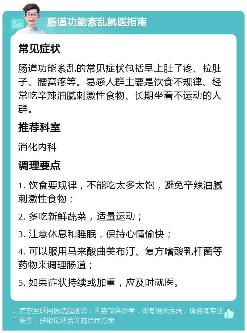 肠道功能紊乱就医指南 常见症状 肠道功能紊乱的常见症状包括早上肚子疼、拉肚子、腰窝疼等。易感人群主要是饮食不规律、经常吃辛辣油腻刺激性食物、长期坐着不运动的人群。 推荐科室 消化内科 调理要点 1. 饮食要规律，不能吃太多太饱，避免辛辣油腻刺激性食物； 2. 多吃新鲜蔬菜，适量运动； 3. 注意休息和睡眠，保持心情愉快； 4. 可以服用马来酸曲美布汀、复方嗜酸乳杆菌等药物来调理肠道； 5. 如果症状持续或加重，应及时就医。