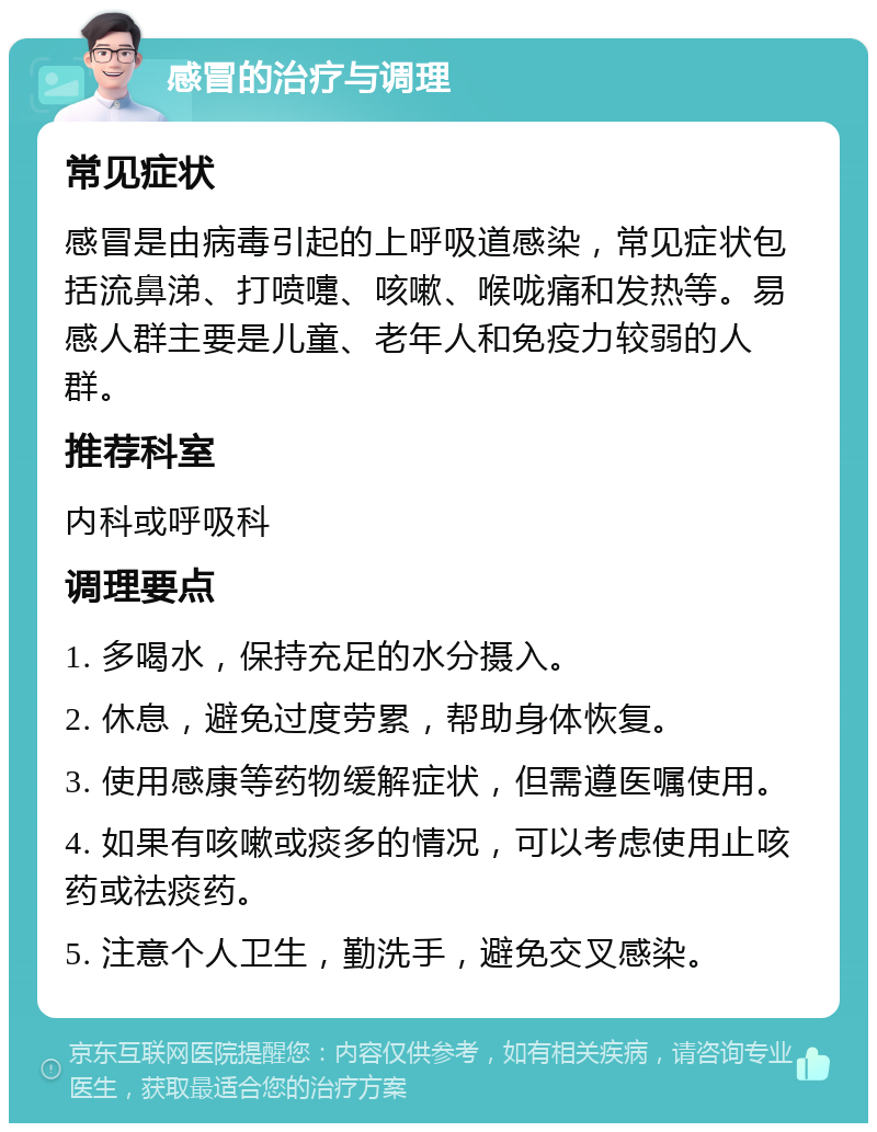 感冒的治疗与调理 常见症状 感冒是由病毒引起的上呼吸道感染，常见症状包括流鼻涕、打喷嚏、咳嗽、喉咙痛和发热等。易感人群主要是儿童、老年人和免疫力较弱的人群。 推荐科室 内科或呼吸科 调理要点 1. 多喝水，保持充足的水分摄入。 2. 休息，避免过度劳累，帮助身体恢复。 3. 使用感康等药物缓解症状，但需遵医嘱使用。 4. 如果有咳嗽或痰多的情况，可以考虑使用止咳药或祛痰药。 5. 注意个人卫生，勤洗手，避免交叉感染。