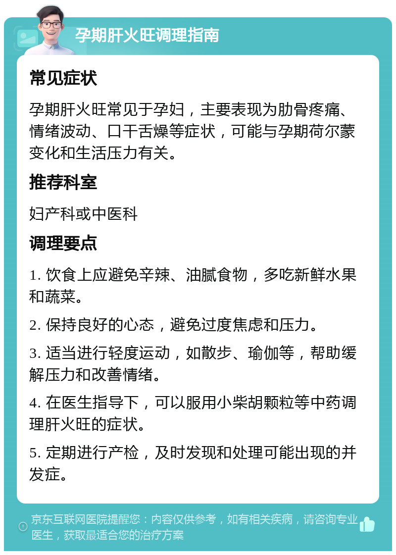 孕期肝火旺调理指南 常见症状 孕期肝火旺常见于孕妇，主要表现为肋骨疼痛、情绪波动、口干舌燥等症状，可能与孕期荷尔蒙变化和生活压力有关。 推荐科室 妇产科或中医科 调理要点 1. 饮食上应避免辛辣、油腻食物，多吃新鲜水果和蔬菜。 2. 保持良好的心态，避免过度焦虑和压力。 3. 适当进行轻度运动，如散步、瑜伽等，帮助缓解压力和改善情绪。 4. 在医生指导下，可以服用小柴胡颗粒等中药调理肝火旺的症状。 5. 定期进行产检，及时发现和处理可能出现的并发症。