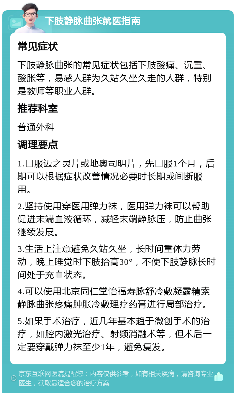 下肢静脉曲张就医指南 常见症状 下肢静脉曲张的常见症状包括下肢酸痛、沉重、酸胀等，易感人群为久站久坐久走的人群，特别是教师等职业人群。 推荐科室 普通外科 调理要点 1.口服迈之灵片或地奥司明片，先口服1个月，后期可以根据症状改善情况必要时长期或间断服用。 2.坚持使用穿医用弹力袜，医用弹力袜可以帮助促进末端血液循环，减轻末端静脉压，防止曲张继续发展。 3.生活上注意避免久站久坐，长时间重体力劳动，晚上睡觉时下肢抬高30°，不使下肢静脉长时间处于充血状态。 4.可以使用北京同仁堂怡福寿脉舒冷敷凝露精索静脉曲张疼痛肿胀冷敷理疗药膏进行局部治疗。 5.如果手术治疗，近几年基本趋于微创手术的治疗，如腔内激光治疗、射频消融术等，但术后一定要穿戴弹力袜至少1年，避免复发。